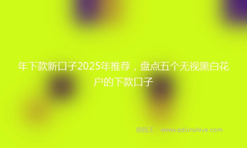 年下款新口子2025年推荐，盘点五个无视黑白花户的下款口子