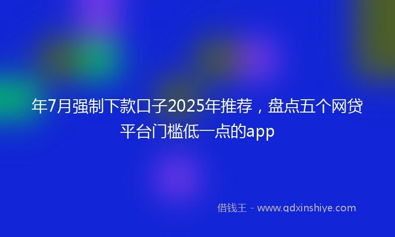 年7月强制下款口子2025年推荐，盘点五个网贷平台门槛低一点的app