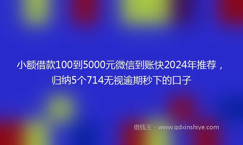 小额借款100到5000元微信到账快2024年推荐，归纳5个714无视逾期秒下的口子