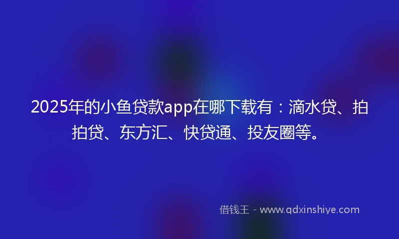 2025年的小鱼贷款app在哪下载有：滴水贷、拍拍贷、东方汇、快贷通、投友圈等。