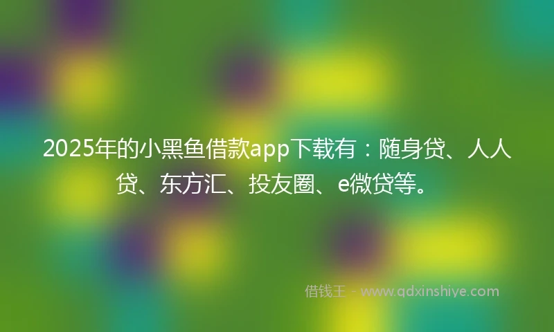 2025年的小黑鱼借款app下载有：随身贷、人人贷、东方汇、投友圈、e微贷等。