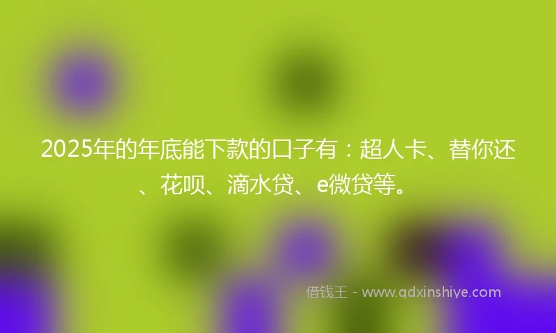2025年的年底能下款的口子有：超人卡、替你还、花呗、滴水贷、e微贷等。