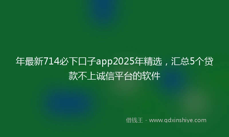 年最新714必下口子app2025年精选，汇总5个贷款不上诚信平台的软件