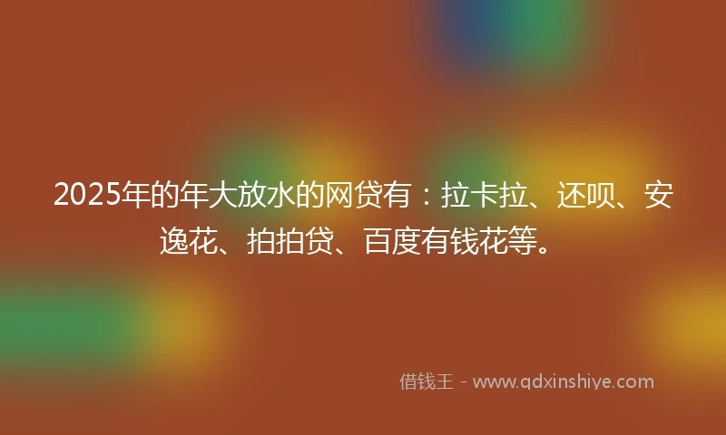 2025年的年大放水的网贷有：拉卡拉、还呗、安逸花、拍拍贷、百度有钱花等。