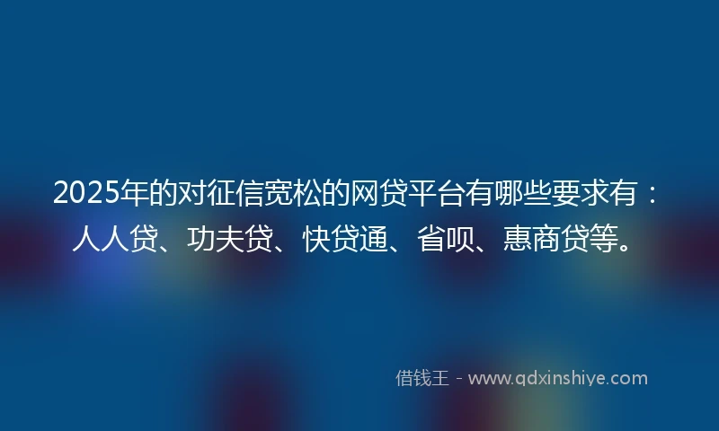 2025年的对征信宽松的网贷平台有哪些要求有：人人贷、功夫贷、快贷通、省呗、惠商贷等。