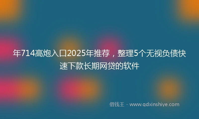 年714高炮入口2025年推荐，整理5个无视负债快速下款长期网贷的软件