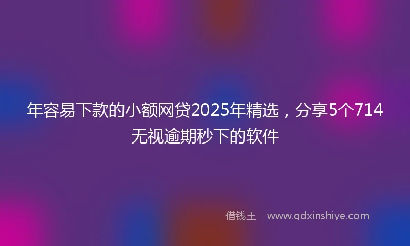 年容易下款的小额网贷2025年精选，分享5个714无视逾期秒下的软件