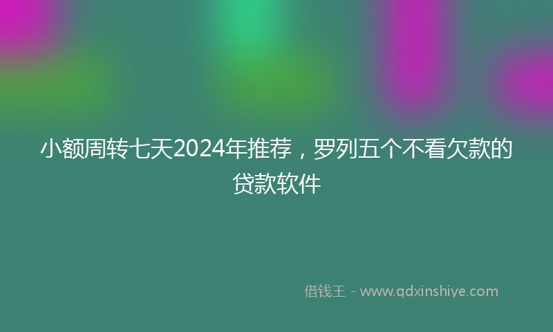 小额周转七天2024年推荐，罗列五个不看欠款的贷款软件