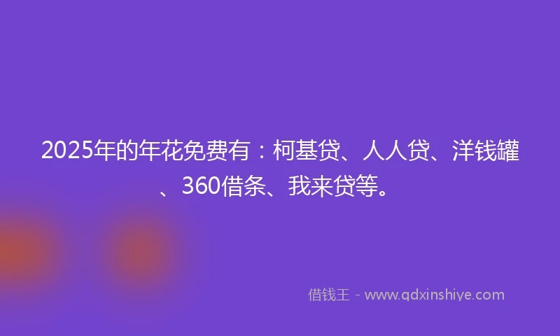 2025年的年花免费有：柯基贷、人人贷、洋钱罐、360借条、我来贷等。