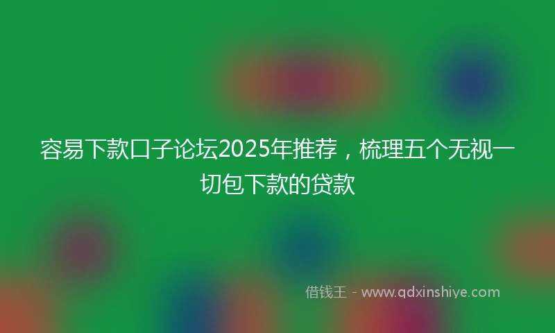 容易下款口子论坛2025年推荐，梳理五个无视一切包下款的贷款