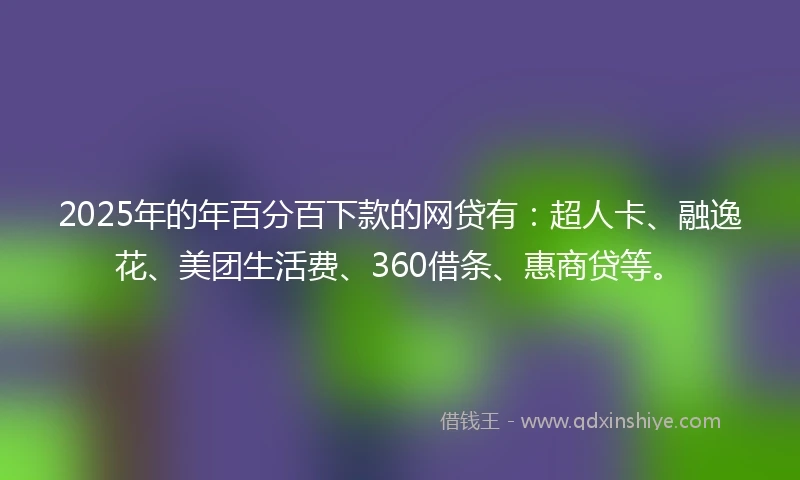 2025年的年百分百下款的网贷有：超人卡、融逸花、美团生活费、360借条、惠商贷等。