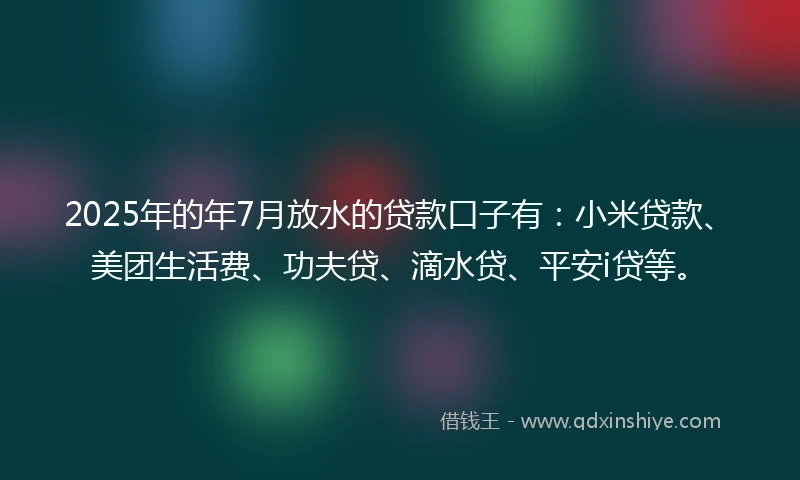 2025年的年7月放水的贷款口子有：小米贷款、美团生活费、功夫贷、滴水贷、平安i贷等。