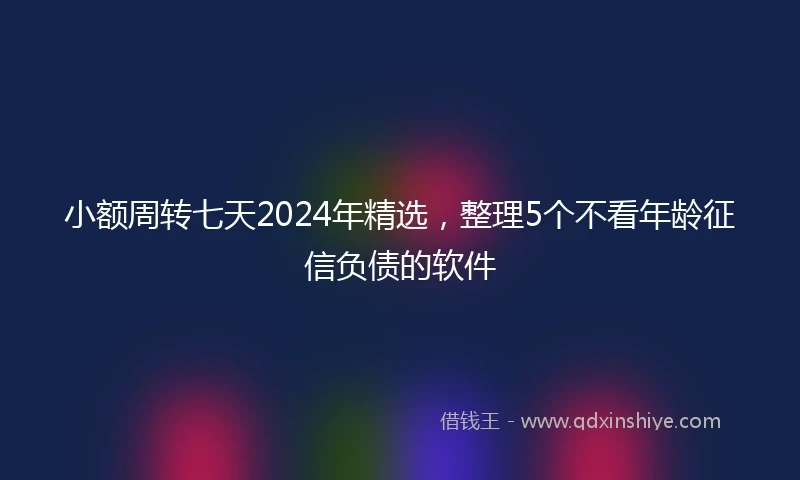 小额周转七天2024年精选，整理5个不看年龄征信负债的软件