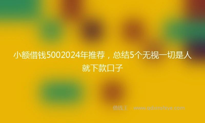 小额借钱5002024年推荐，总结5个无视一切是人就下款口子