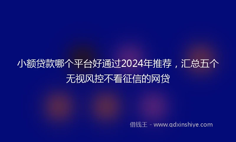 小额贷款哪个平台好通过2024年推荐，汇总五个无视风控不看征信的网贷