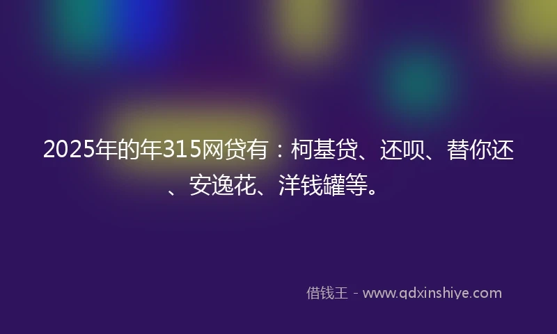 2025年的年315网贷有：柯基贷、还呗、替你还、安逸花、洋钱罐等。