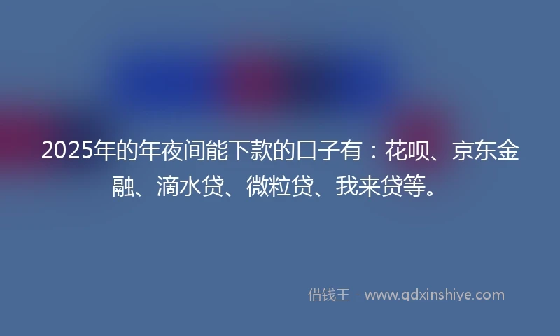 2025年的年夜间能下款的口子有：花呗、京东金融、滴水贷、微粒贷、我来贷等。