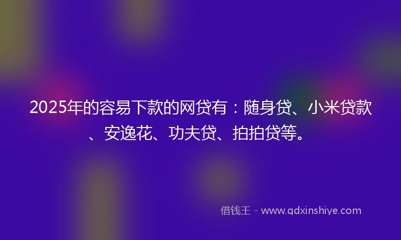 2025年的容易下款的网贷有：随身贷、小米贷款、安逸花、功夫贷、拍拍贷等。