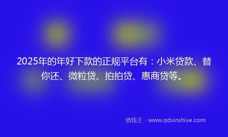 2025年的年好下款的正规平台有：小米贷款、替你还、微粒贷、拍拍贷、惠商贷等。