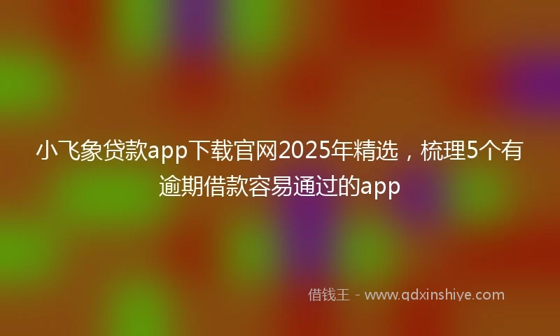 小飞象贷款app下载官网2025年精选,梳理5个有逾期借款容易通过的app