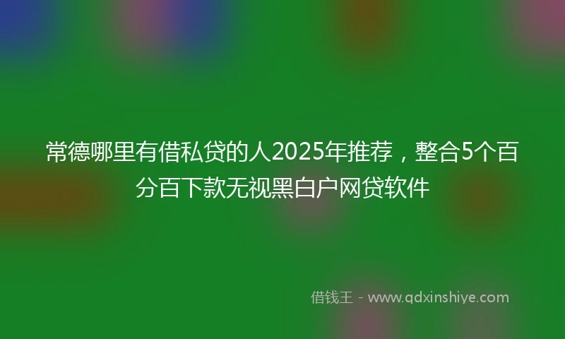 常德哪里有借私贷的人2025年推荐，整合5个百分百下款无视黑白户网贷软件