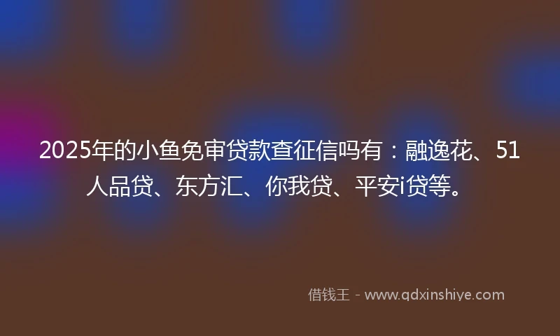 2025年的小鱼免审贷款查征信吗有:融逸花、51人品贷、东方汇、你我贷、平安i贷等。