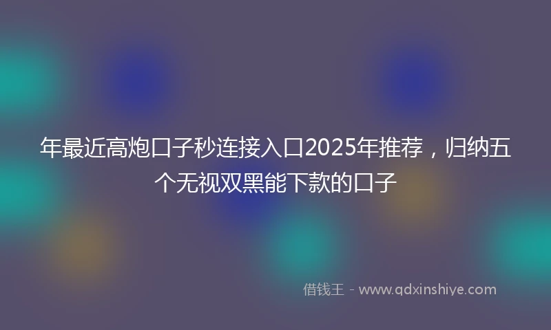 年最近高炮口子秒连接入口2025年推荐，归纳五个无视双黑能下款的口子