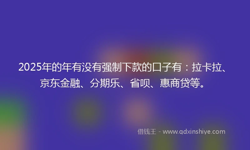 2025年的年有没有强制下款的口子有：拉卡拉、京东金融、分期乐、省呗、惠商贷等。