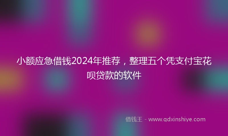 小额应急借钱2024年推荐，整理五个凭支付宝花呗贷款的软件