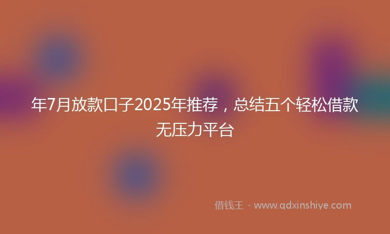 年7月放款口子2025年推荐，总结五个轻松借款无压力平台