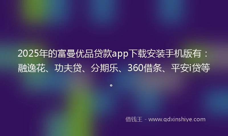 2025年的富曼优品贷款app下载安装手机版有：融逸花、功夫贷、分期乐、360借条、平安i贷等。