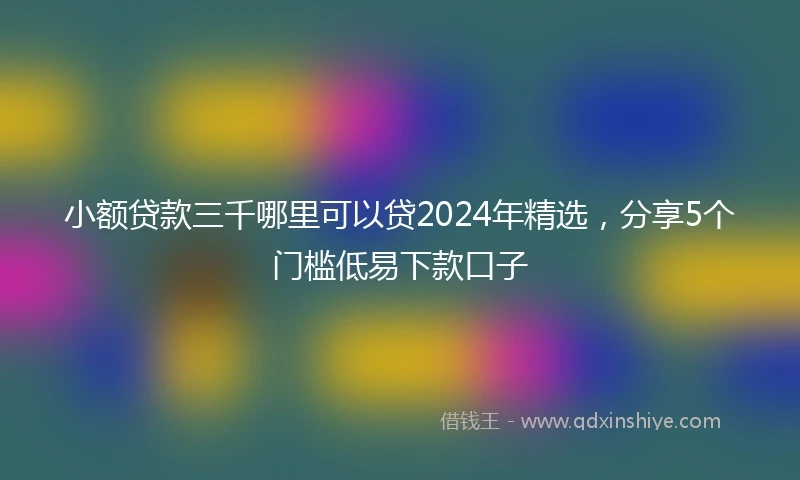 小额贷款三千哪里可以贷2024年精选，分享5个门槛低易下款口子