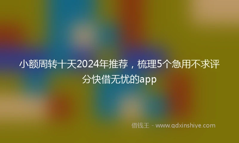 小额周转十天2024年推荐，梳理5个急用不求评分快借无忧的app