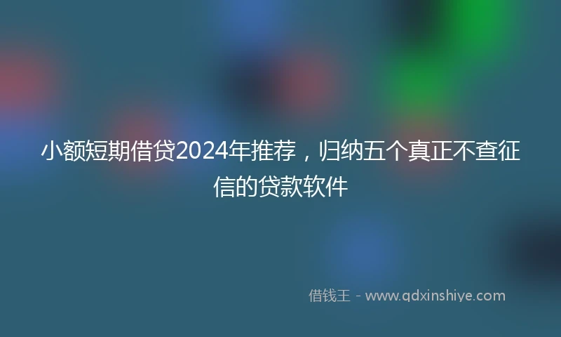 小额短期借贷2024年推荐，归纳五个真正不查征信的贷款软件