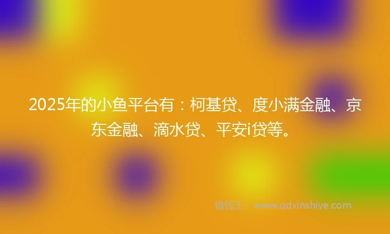 2025年的小鱼平台有：柯基贷、度小满金融、京东金融、滴水贷、平安i贷等。