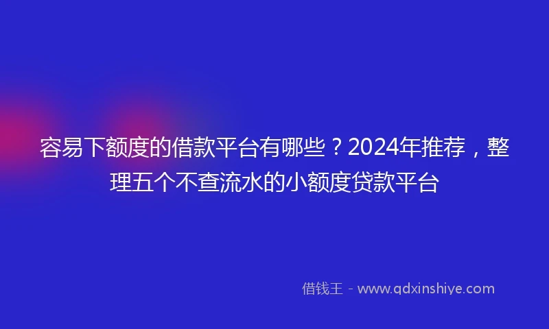 容易下额度的借款平台有哪些？2024年推荐，整理五个不查流水的小额度贷款平台