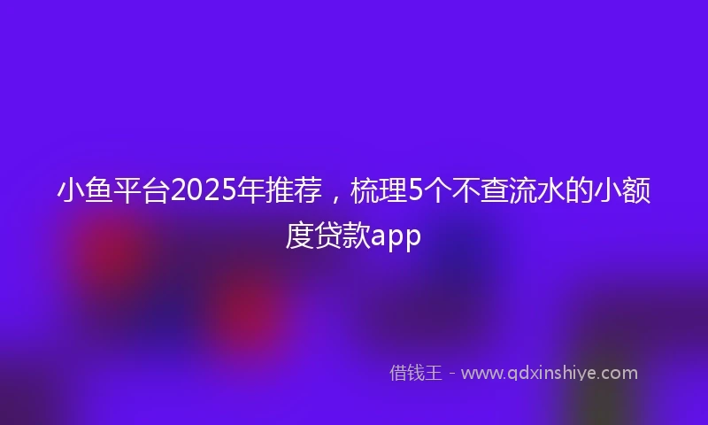 小鱼平台2025年推荐，梳理5个不查流水的小额度贷款app
