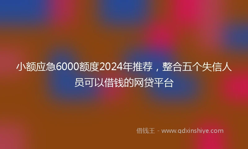 小额应急6000额度2024年推荐，整合五个失信人员可以借钱的网贷平台
