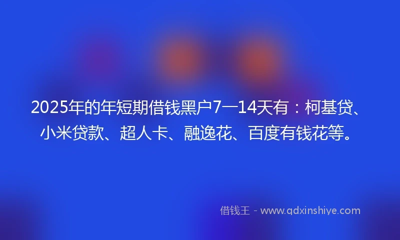 2025年的年短期借钱黑户7一14天有：柯基贷、小米贷款、超人卡、融逸花、百度有钱花等。