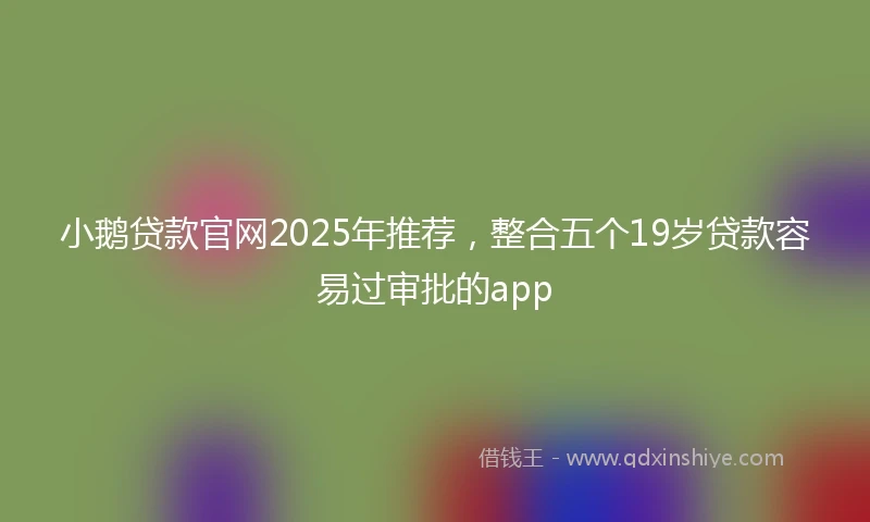 小鹅贷款官网2025年推荐，整合五个19岁贷款容易过审批的app