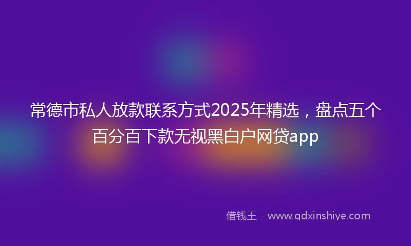 常德市私人放款联系方式2025年精选，盘点五个百分百下款无视黑白户网贷app