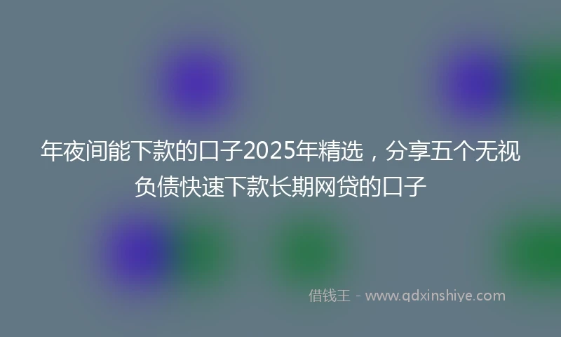 年夜间能下款的口子2025年精选，分享五个无视负债快速下款长期网贷的口子