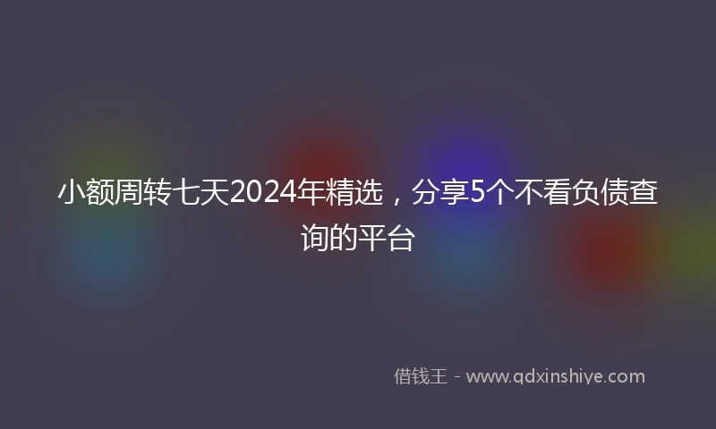 小额周转七天2024年精选，分享5个不看负债查询的平台