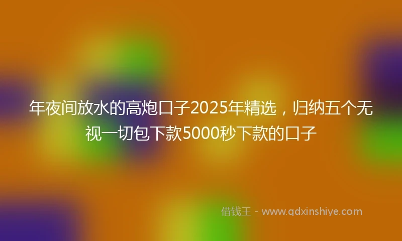 年夜间放水的高炮口子2025年精选，归纳五个无视一切包下款5000秒下款的口子