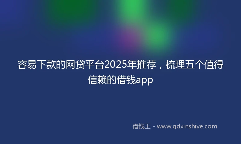 容易下款的网贷平台2025年推荐，梳理五个值得信赖的借钱app