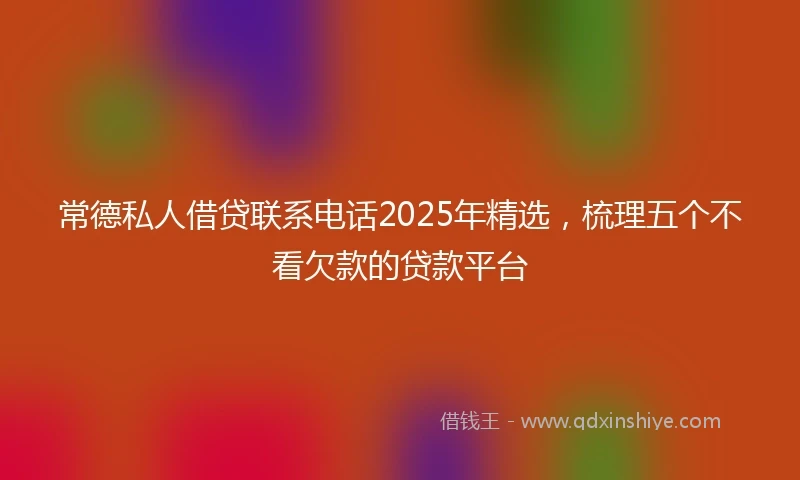 常德私人借贷联系电话2025年精选，梳理五个不看欠款的贷款平台