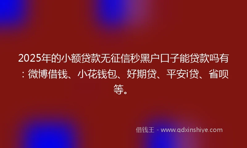 2025年的小额贷款无征信秒黑户口子能贷款吗有：微博借钱、小花钱包、好期贷、平安i贷、省呗等。