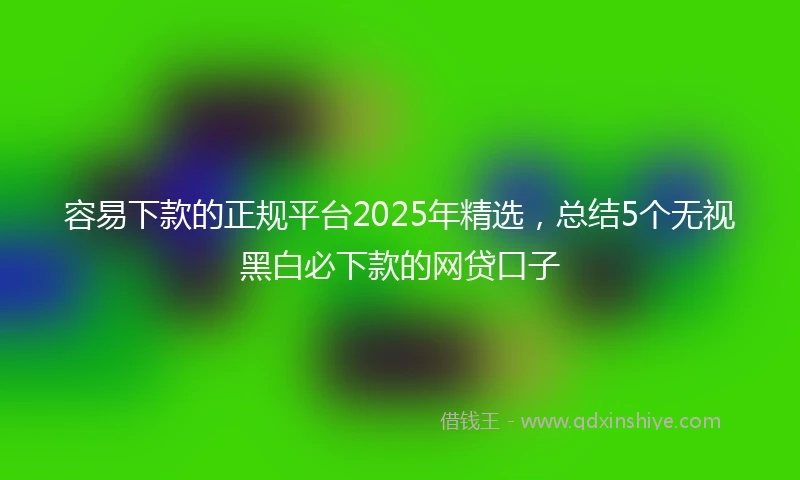 容易下款的正规平台2025年精选，总结5个无视黑白必下款的网贷口子
