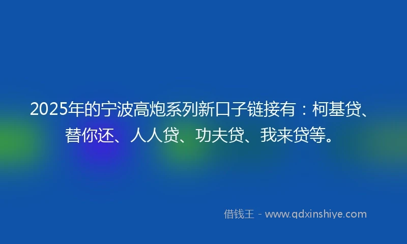 2025年的宁波高炮系列新口子链接有：柯基贷、替你还、人人贷、功夫贷、我来贷等。