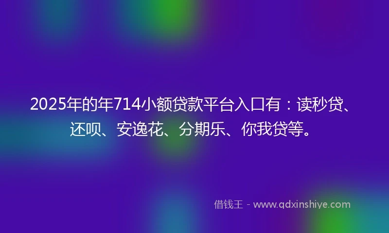 2025年的年714小额贷款平台入口有：读秒贷、还呗、安逸花、分期乐、你我贷等。